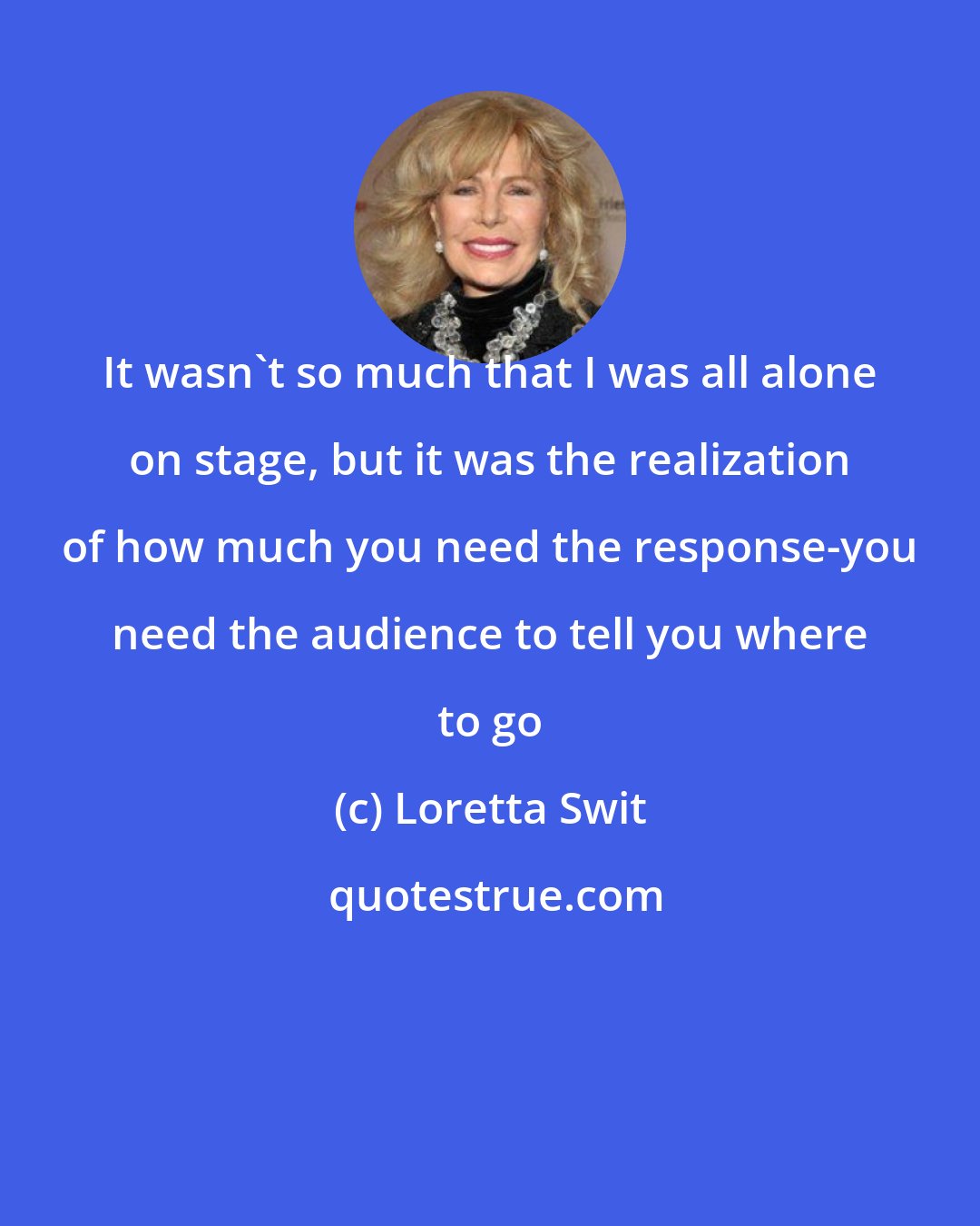 Loretta Swit: It wasn't so much that I was all alone on stage, but it was the realization of how much you need the response-you need the audience to tell you where to go