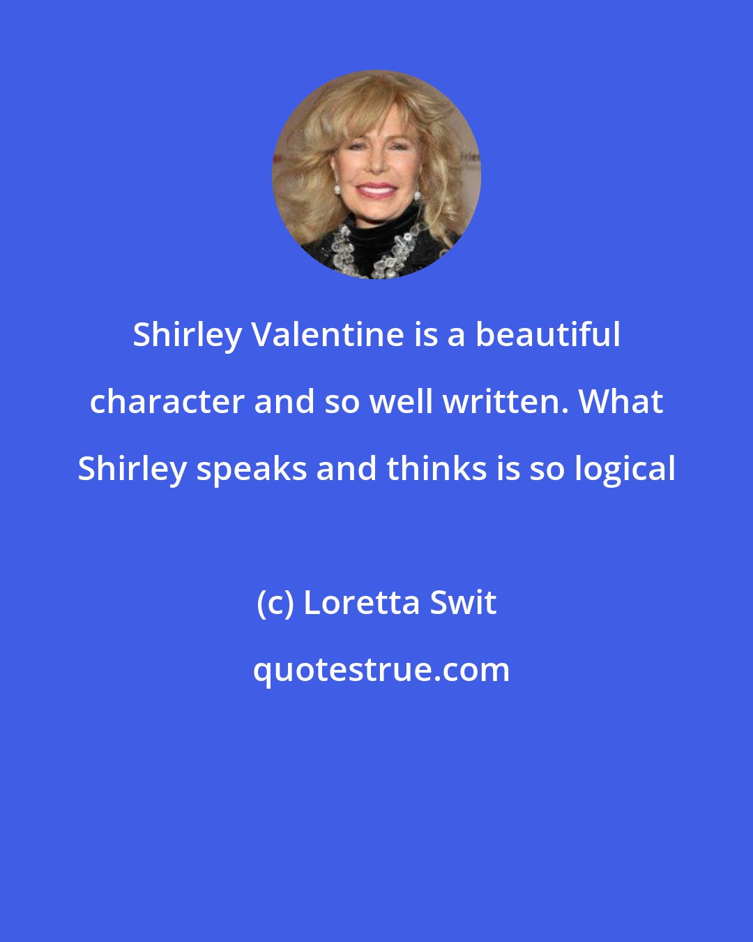 Loretta Swit: Shirley Valentine is a beautiful character and so well written. What Shirley speaks and thinks is so logical