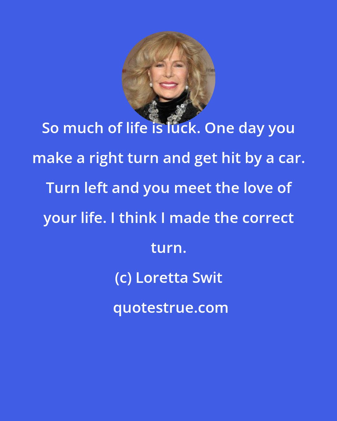 Loretta Swit: So much of life is luck. One day you make a right turn and get hit by a car. Turn left and you meet the love of your life. I think I made the correct turn.