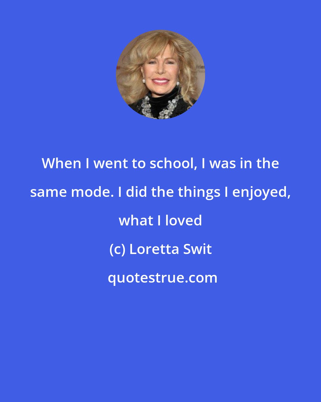 Loretta Swit: When I went to school, I was in the same mode. I did the things I enjoyed, what I loved