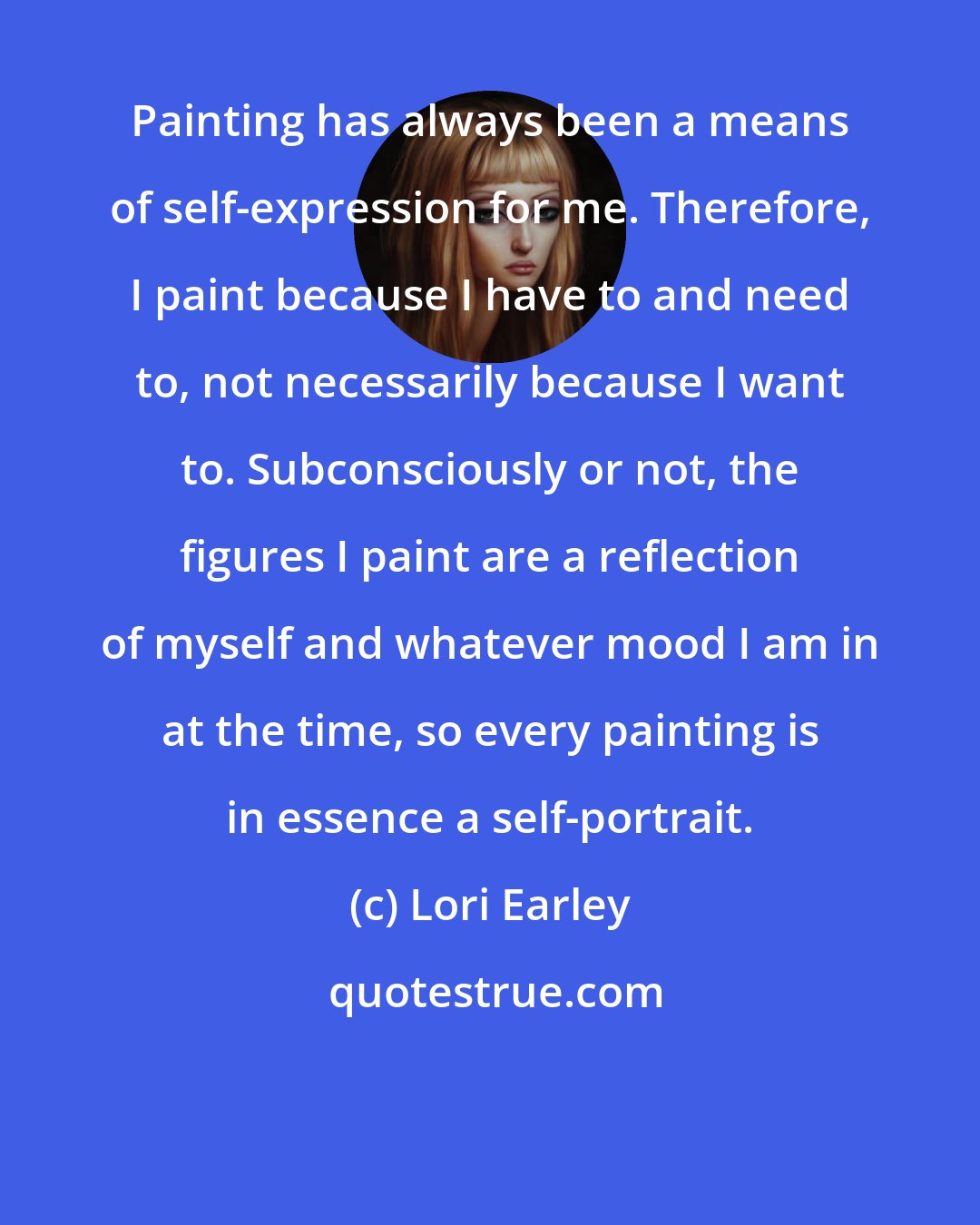 Lori Earley: Painting has always been a means of self-expression for me. Therefore, I paint because I have to and need to, not necessarily because I want to. Subconsciously or not, the figures I paint are a reflection of myself and whatever mood I am in at the time, so every painting is in essence a self-portrait.