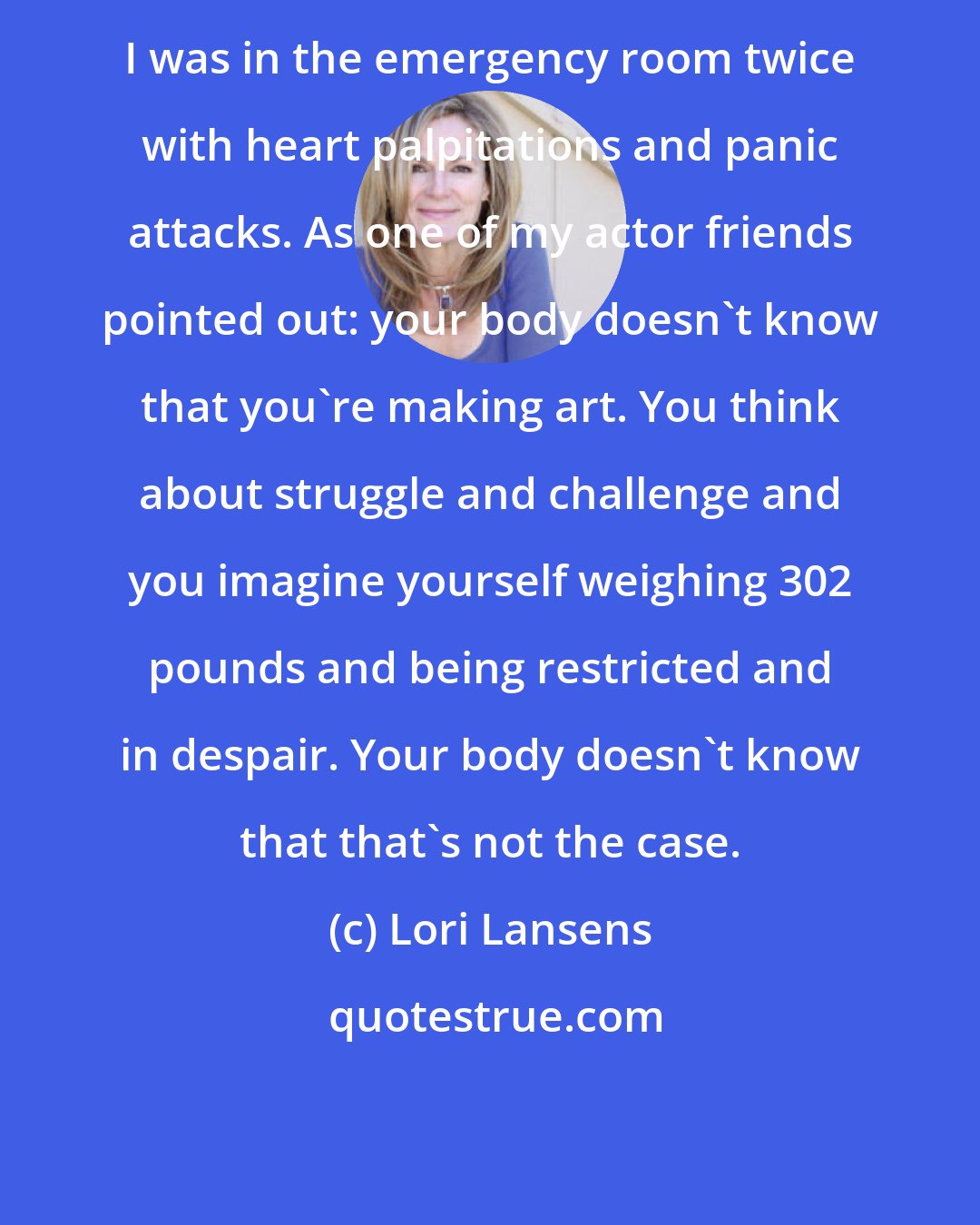 Lori Lansens: I was in the emergency room twice with heart palpitations and panic attacks. As one of my actor friends pointed out: your body doesn't know that you're making art. You think about struggle and challenge and you imagine yourself weighing 302 pounds and being restricted and in despair. Your body doesn't know that that's not the case.