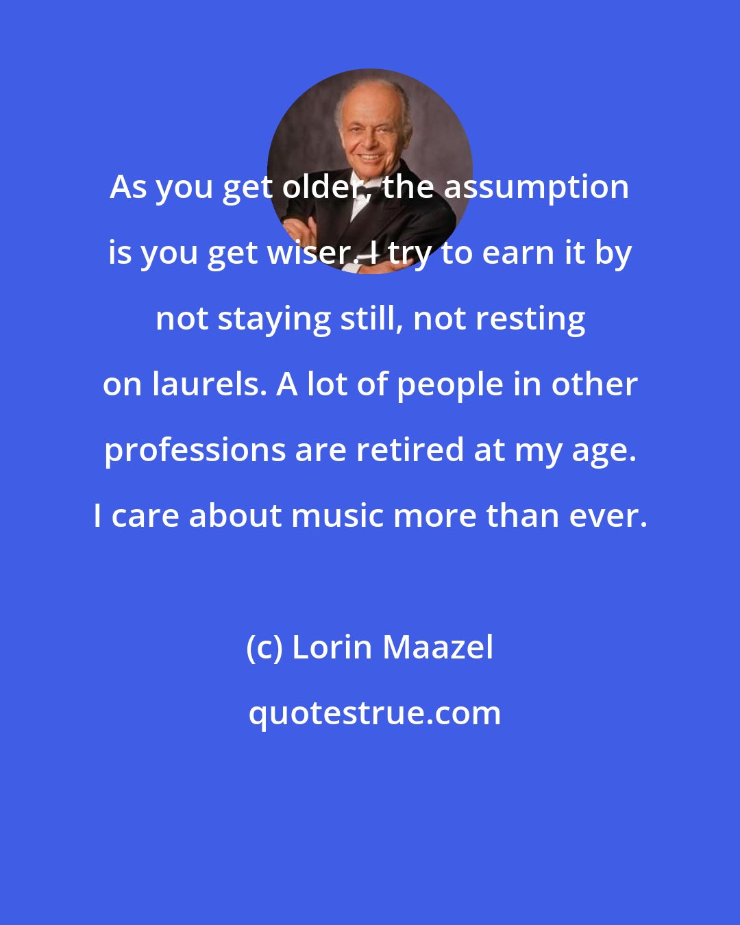 Lorin Maazel: As you get older, the assumption is you get wiser. I try to earn it by not staying still, not resting on laurels. A lot of people in other professions are retired at my age. I care about music more than ever.