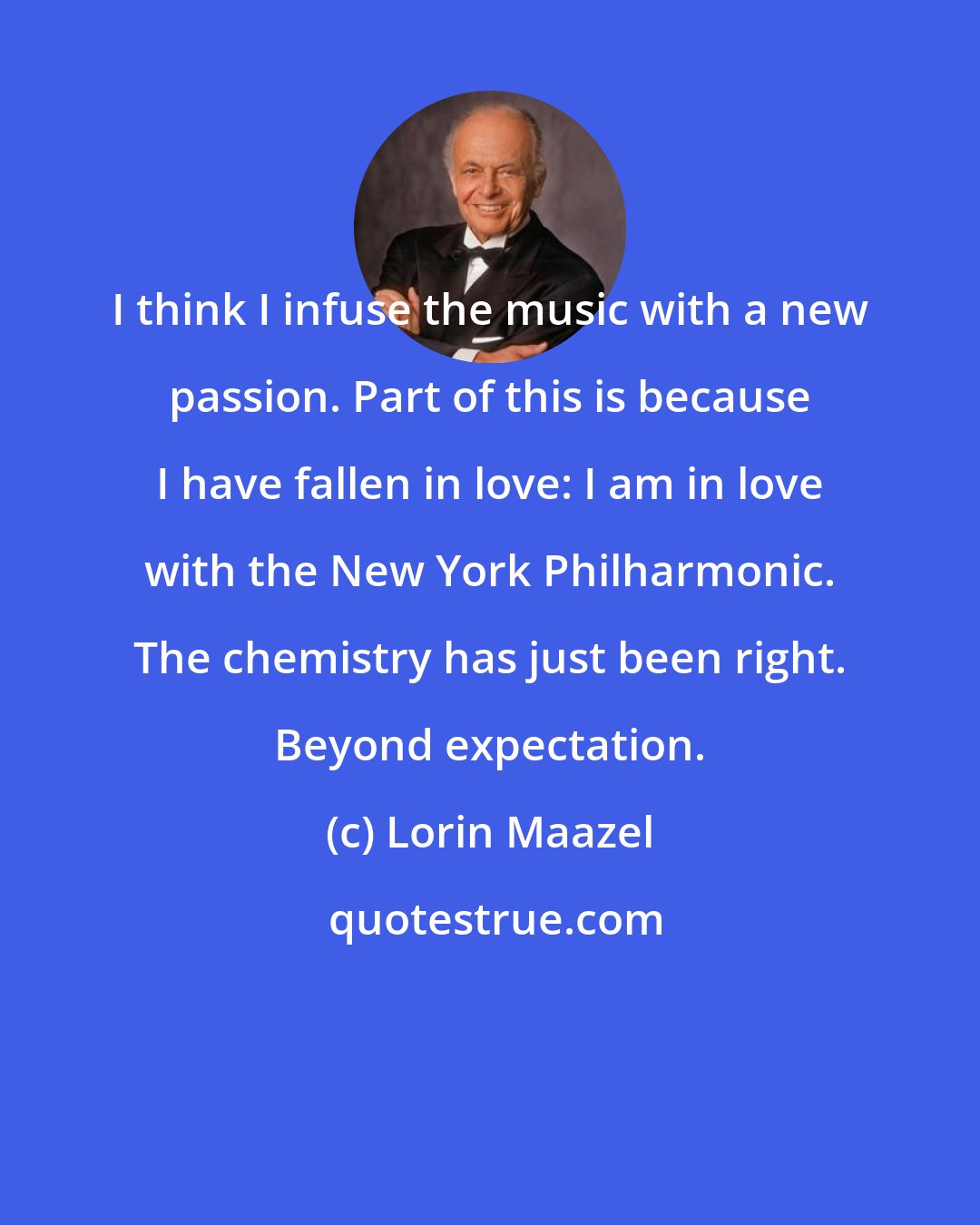 Lorin Maazel: I think I infuse the music with a new passion. Part of this is because I have fallen in love: I am in love with the New York Philharmonic. The chemistry has just been right. Beyond expectation.