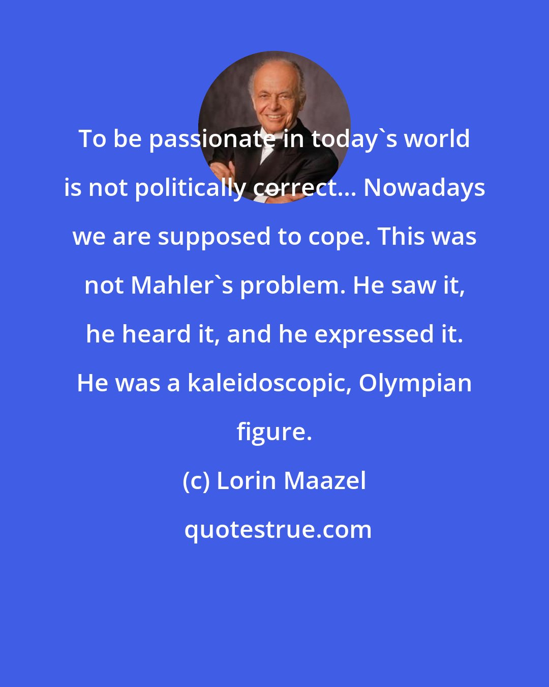 Lorin Maazel: To be passionate in today's world is not politically correct... Nowadays we are supposed to cope. This was not Mahler's problem. He saw it, he heard it, and he expressed it. He was a kaleidoscopic, Olympian figure.