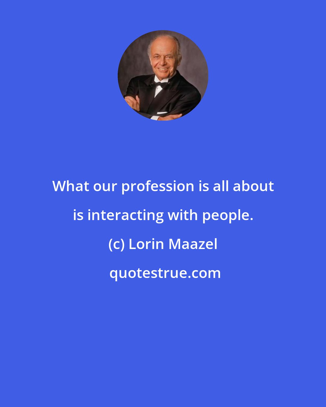 Lorin Maazel: What our profession is all about is interacting with people.