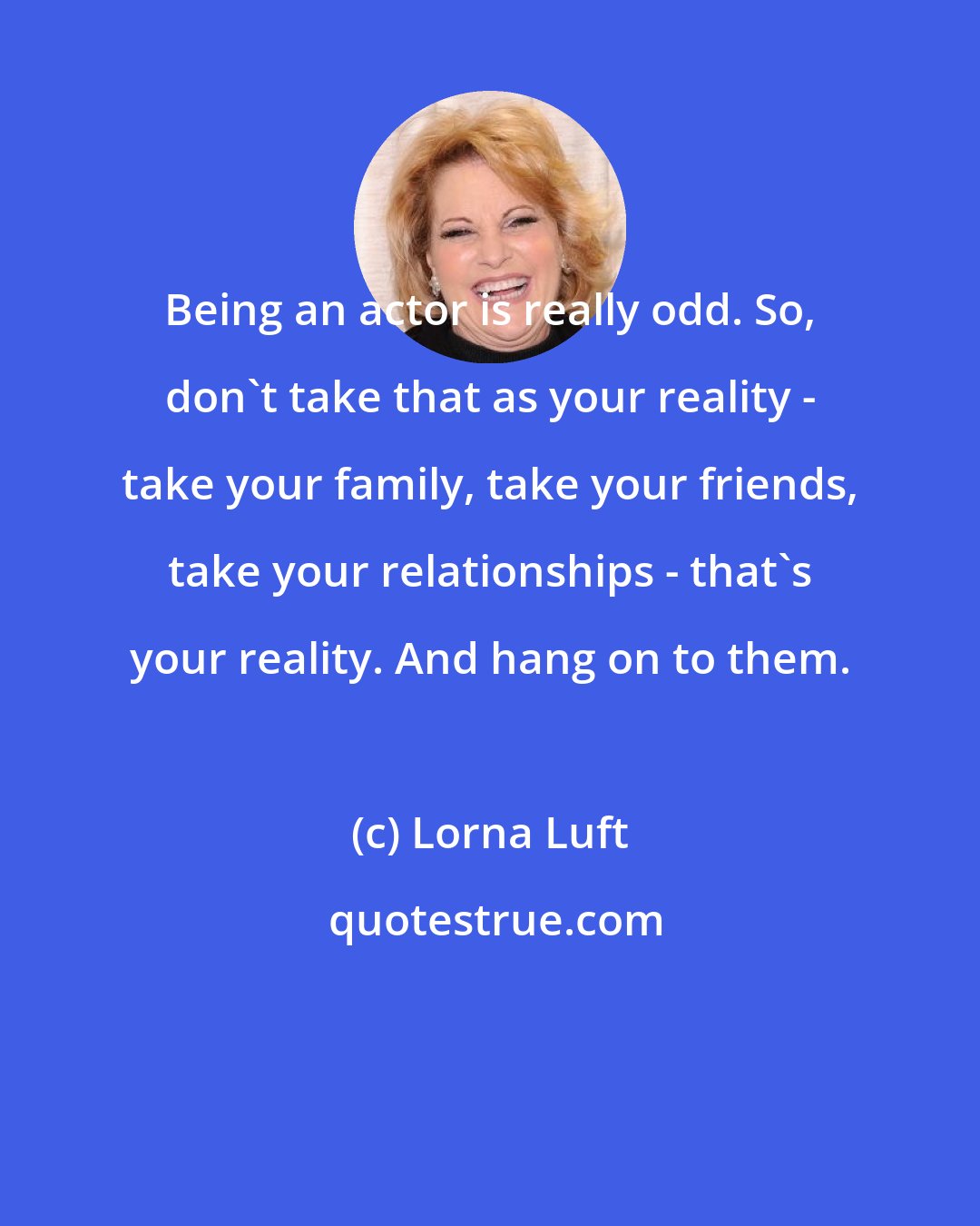 Lorna Luft: Being an actor is really odd. So, don't take that as your reality - take your family, take your friends, take your relationships - that's your reality. And hang on to them.