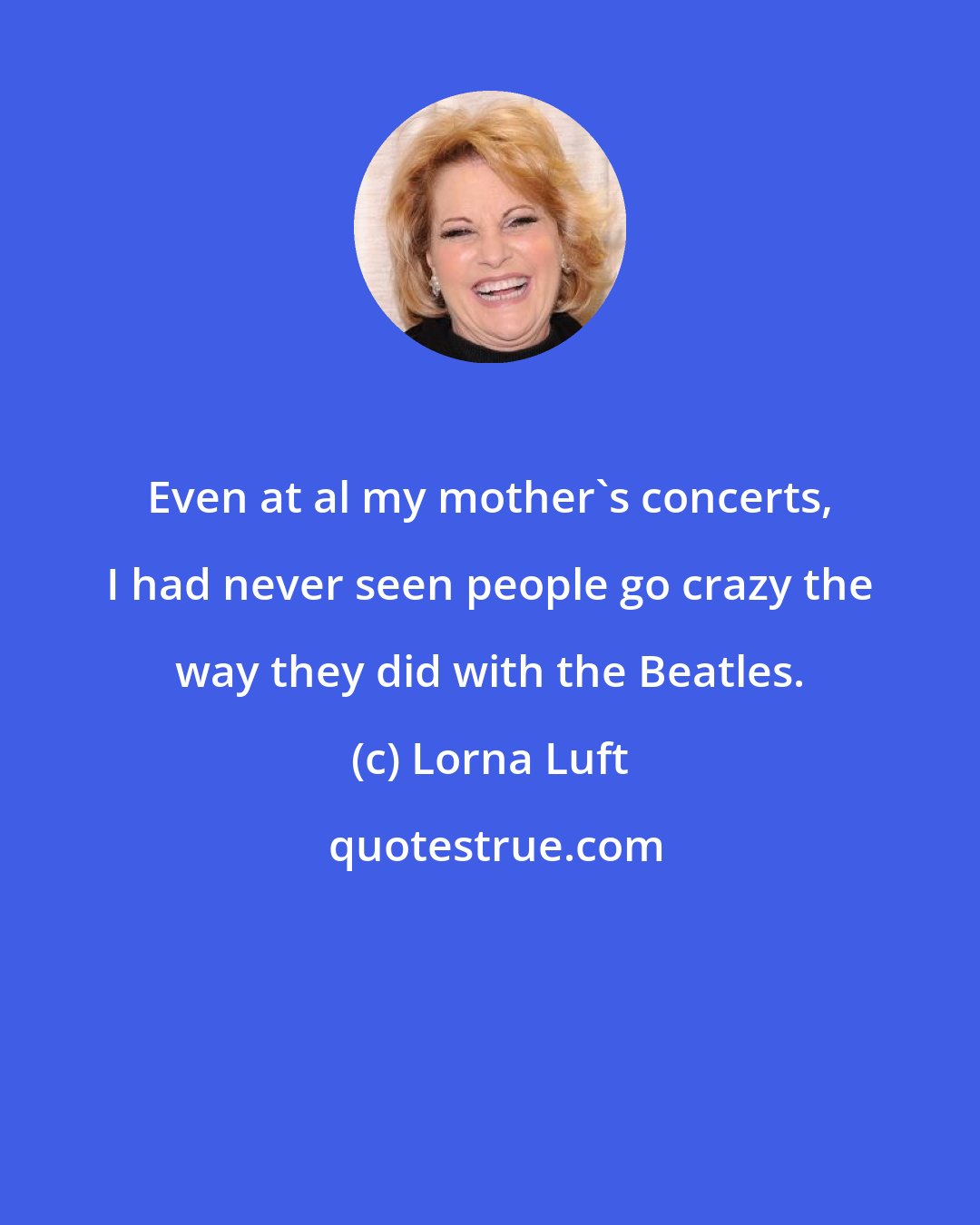 Lorna Luft: Even at al my mother's concerts, I had never seen people go crazy the way they did with the Beatles.