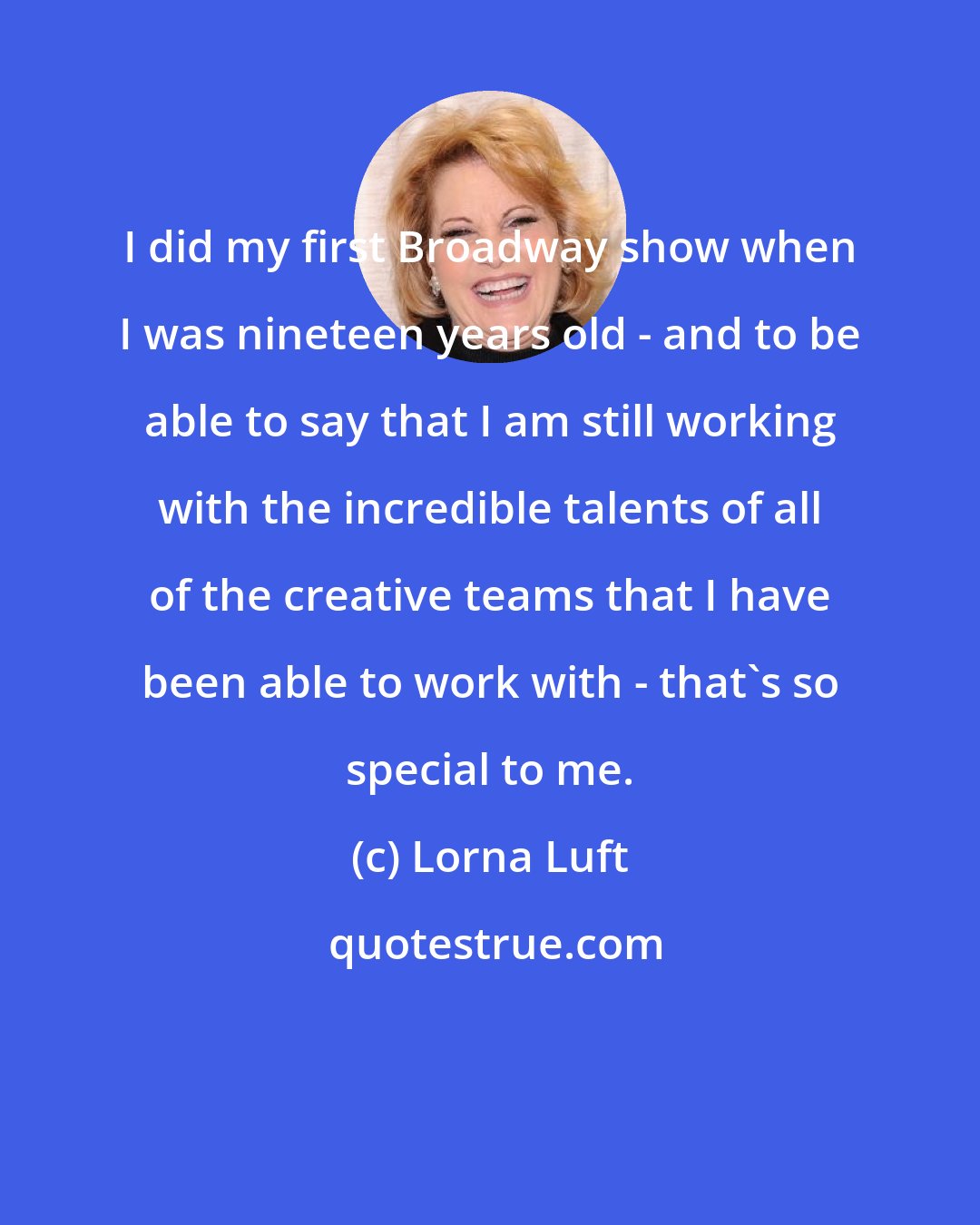 Lorna Luft: I did my first Broadway show when I was nineteen years old - and to be able to say that I am still working with the incredible talents of all of the creative teams that I have been able to work with - that's so special to me.