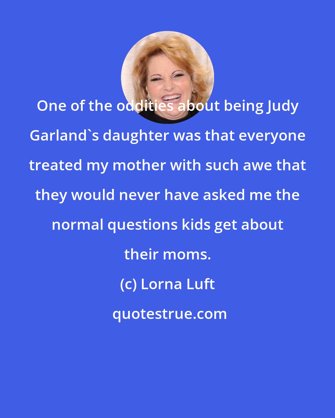 Lorna Luft: One of the oddities about being Judy Garland's daughter was that everyone treated my mother with such awe that they would never have asked me the normal questions kids get about their moms.