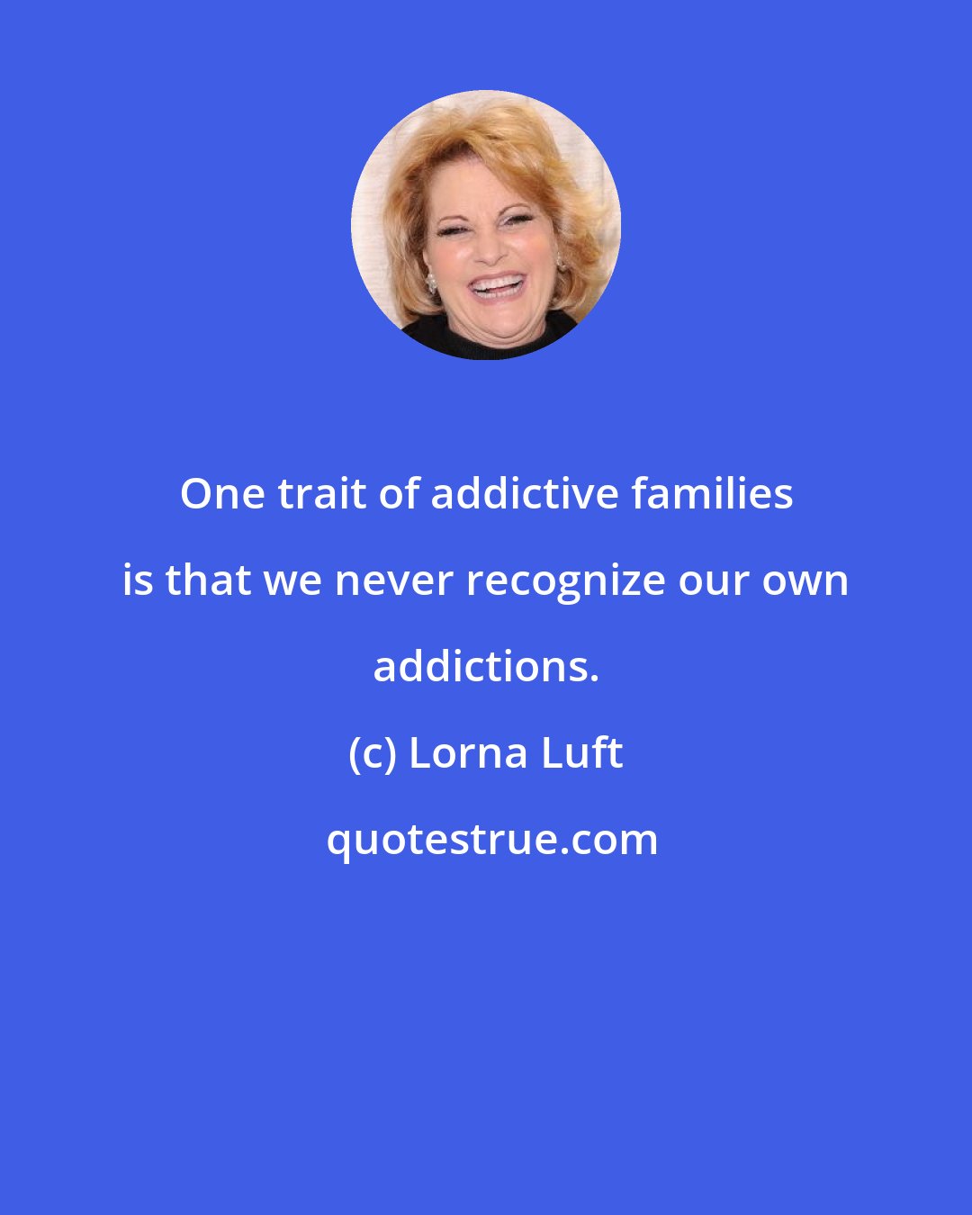 Lorna Luft: One trait of addictive families is that we never recognize our own addictions.