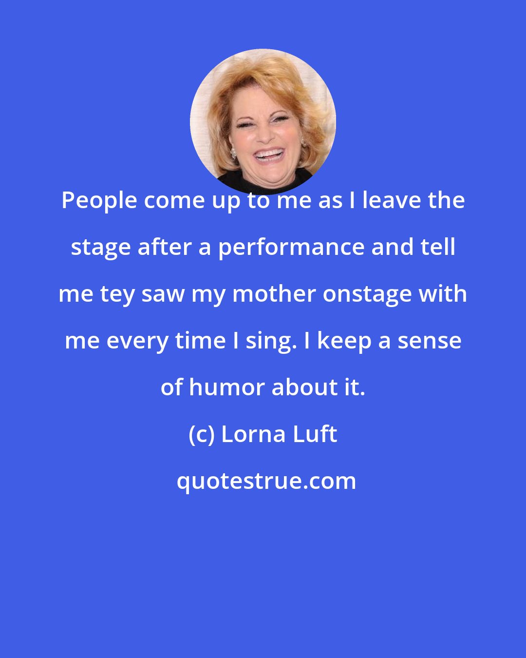 Lorna Luft: People come up to me as I leave the stage after a performance and tell me tey saw my mother onstage with me every time I sing. I keep a sense of humor about it.