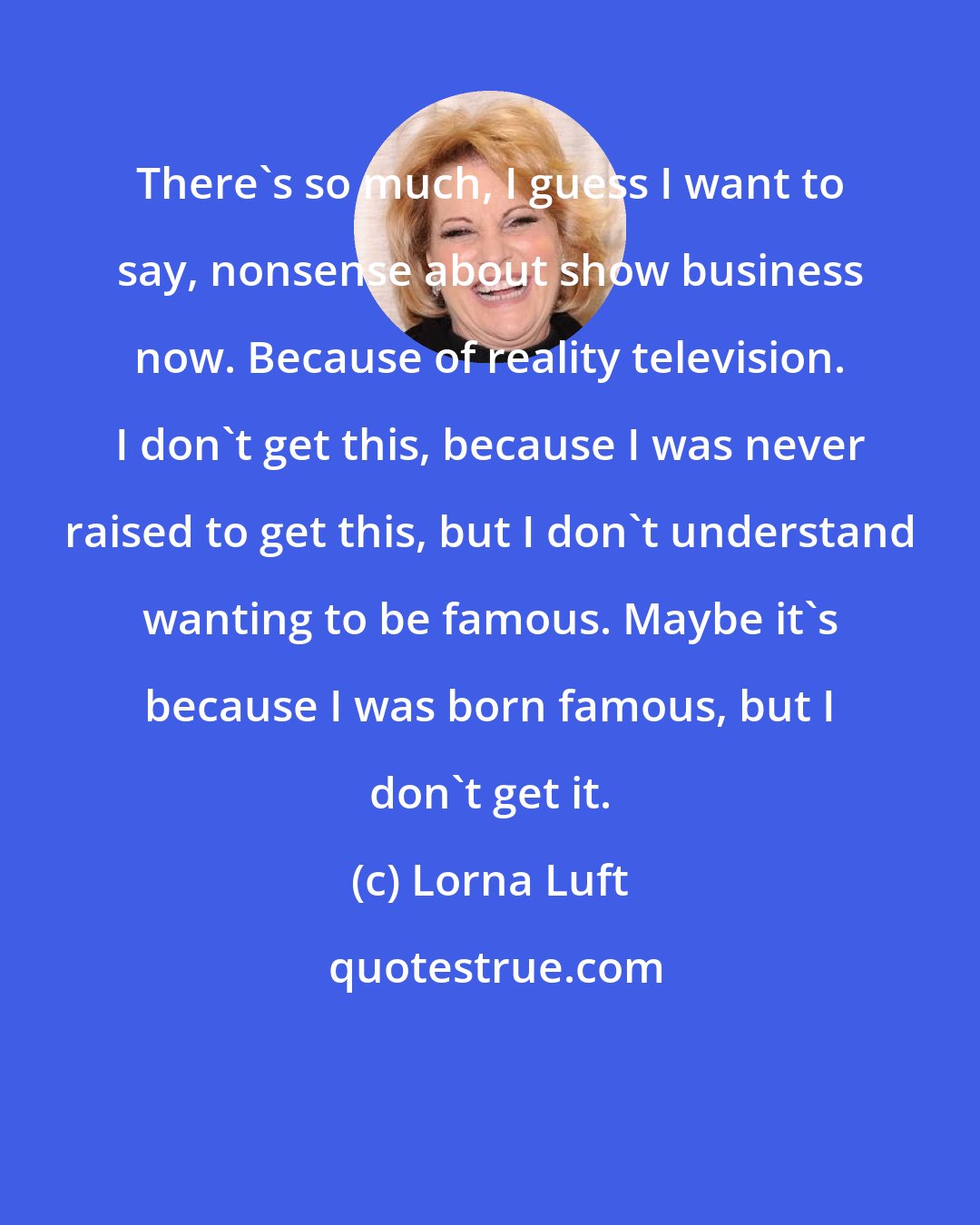 Lorna Luft: There's so much, I guess I want to say, nonsense about show business now. Because of reality television. I don't get this, because I was never raised to get this, but I don't understand wanting to be famous. Maybe it's because I was born famous, but I don't get it.