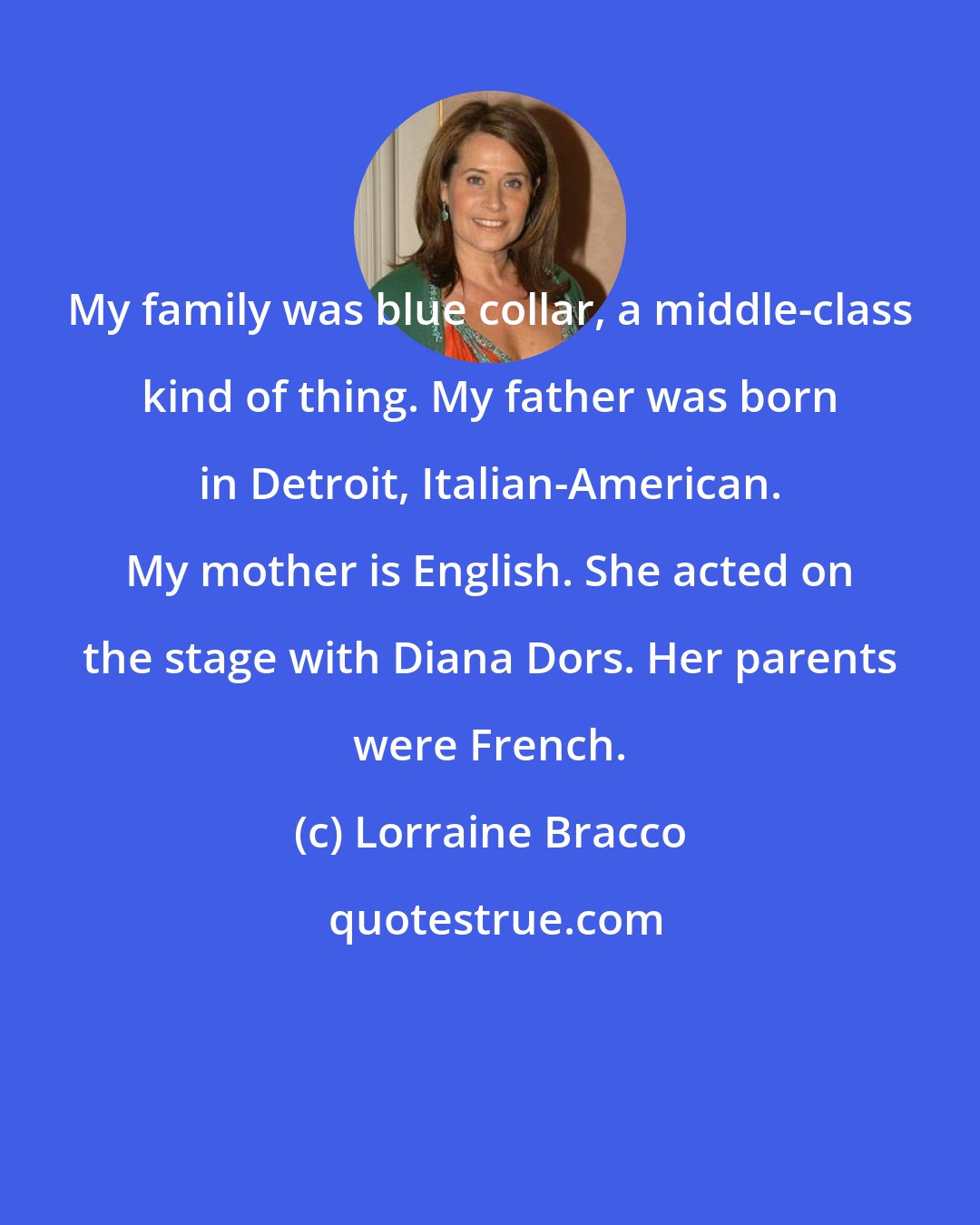 Lorraine Bracco: My family was blue collar, a middle-class kind of thing. My father was born in Detroit, Italian-American. My mother is English. She acted on the stage with Diana Dors. Her parents were French.