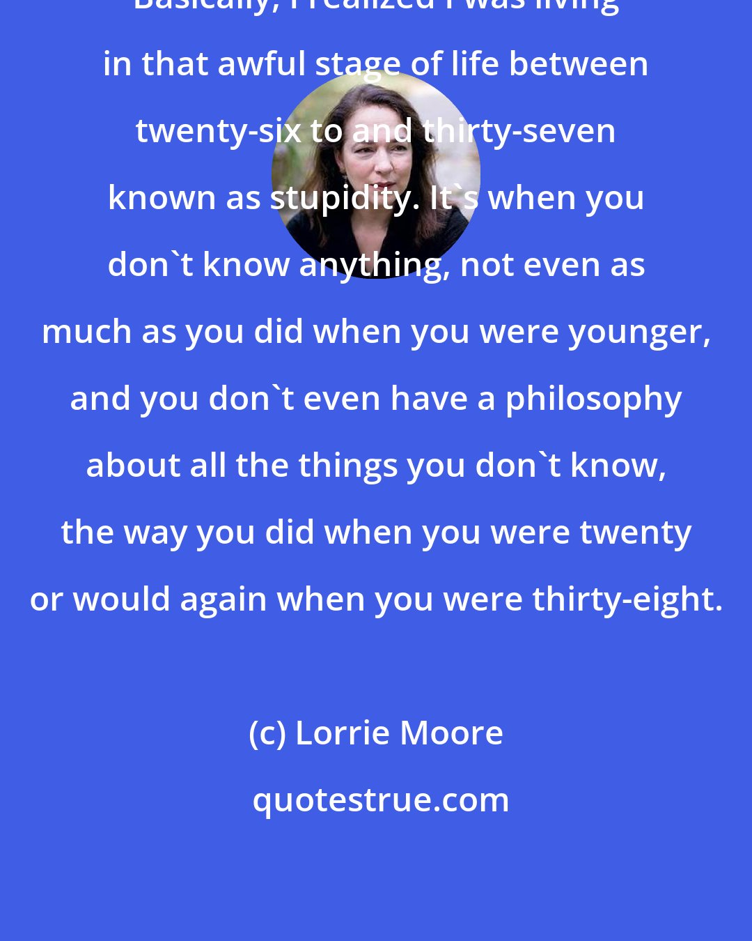 Lorrie Moore: Basically, I realized I was living in that awful stage of life between twenty-six to and thirty-seven known as stupidity. It's when you don't know anything, not even as much as you did when you were younger, and you don't even have a philosophy about all the things you don't know, the way you did when you were twenty or would again when you were thirty-eight.