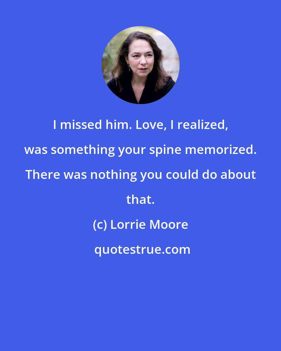 Lorrie Moore: I missed him. Love, I realized, was something your spine memorized. There was nothing you could do about that.