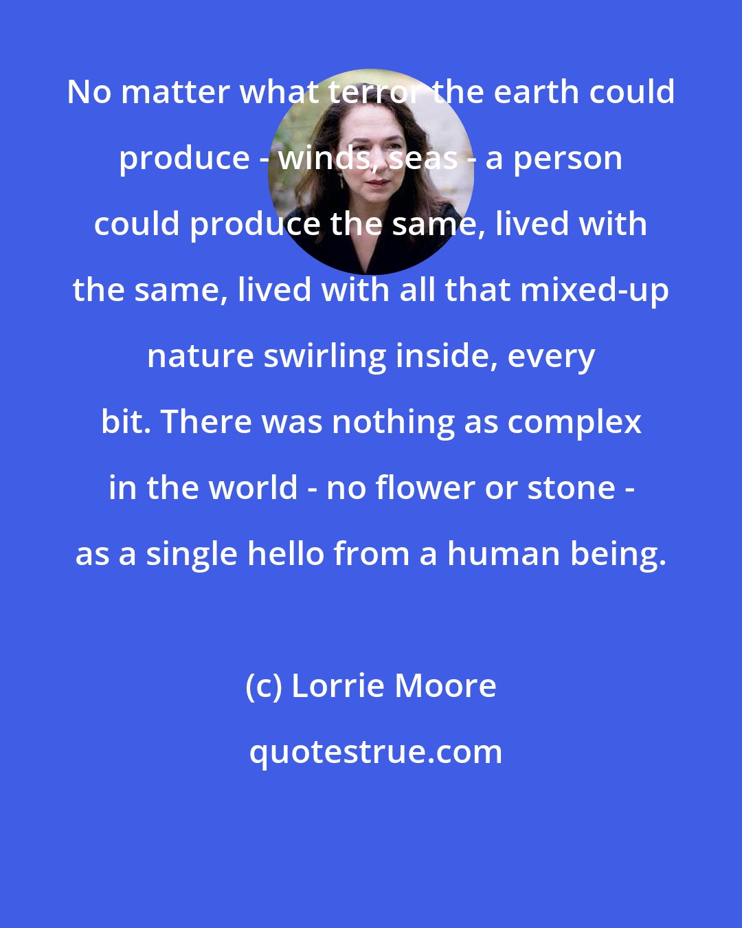 Lorrie Moore: No matter what terror the earth could produce - winds, seas - a person could produce the same, lived with the same, lived with all that mixed-up nature swirling inside, every bit. There was nothing as complex in the world - no flower or stone - as a single hello from a human being.