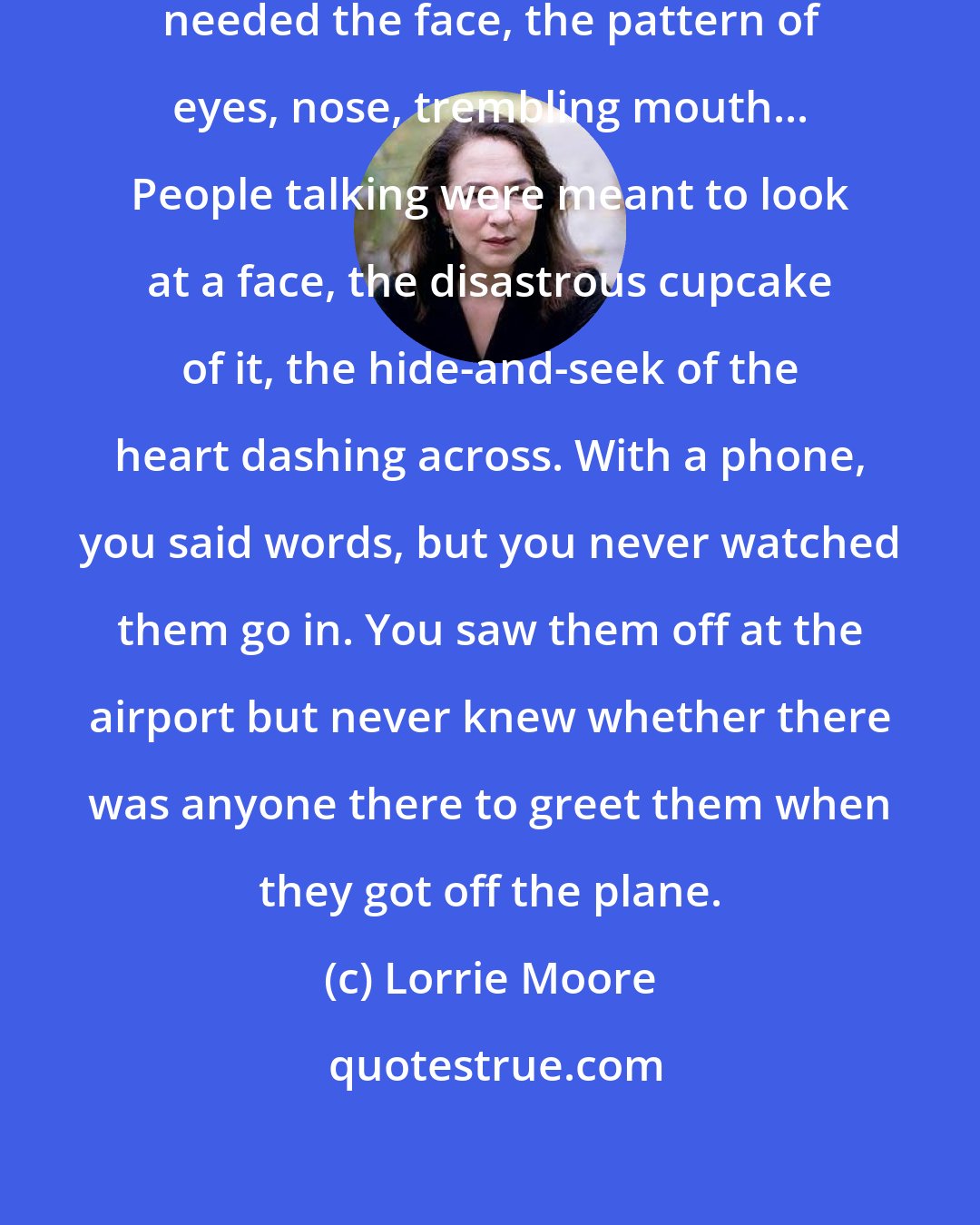 Lorrie Moore: She was not good on the phone. She needed the face, the pattern of eyes, nose, trembling mouth... People talking were meant to look at a face, the disastrous cupcake of it, the hide-and-seek of the heart dashing across. With a phone, you said words, but you never watched them go in. You saw them off at the airport but never knew whether there was anyone there to greet them when they got off the plane.