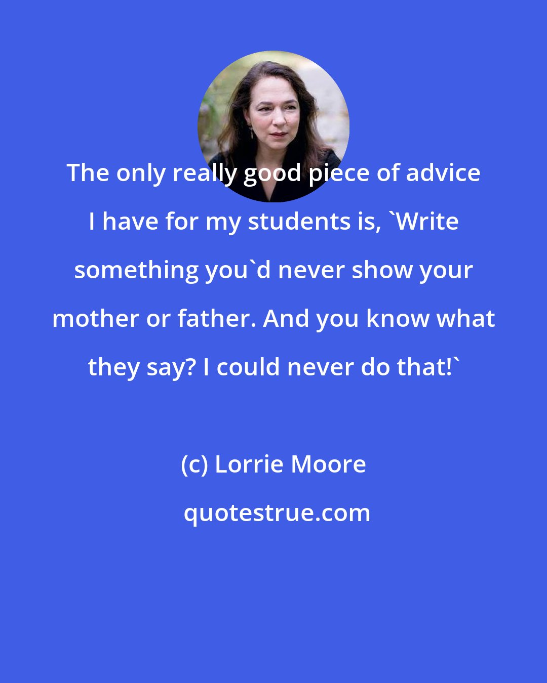 Lorrie Moore: The only really good piece of advice I have for my students is, 'Write something you'd never show your mother or father. And you know what they say? I could never do that!'