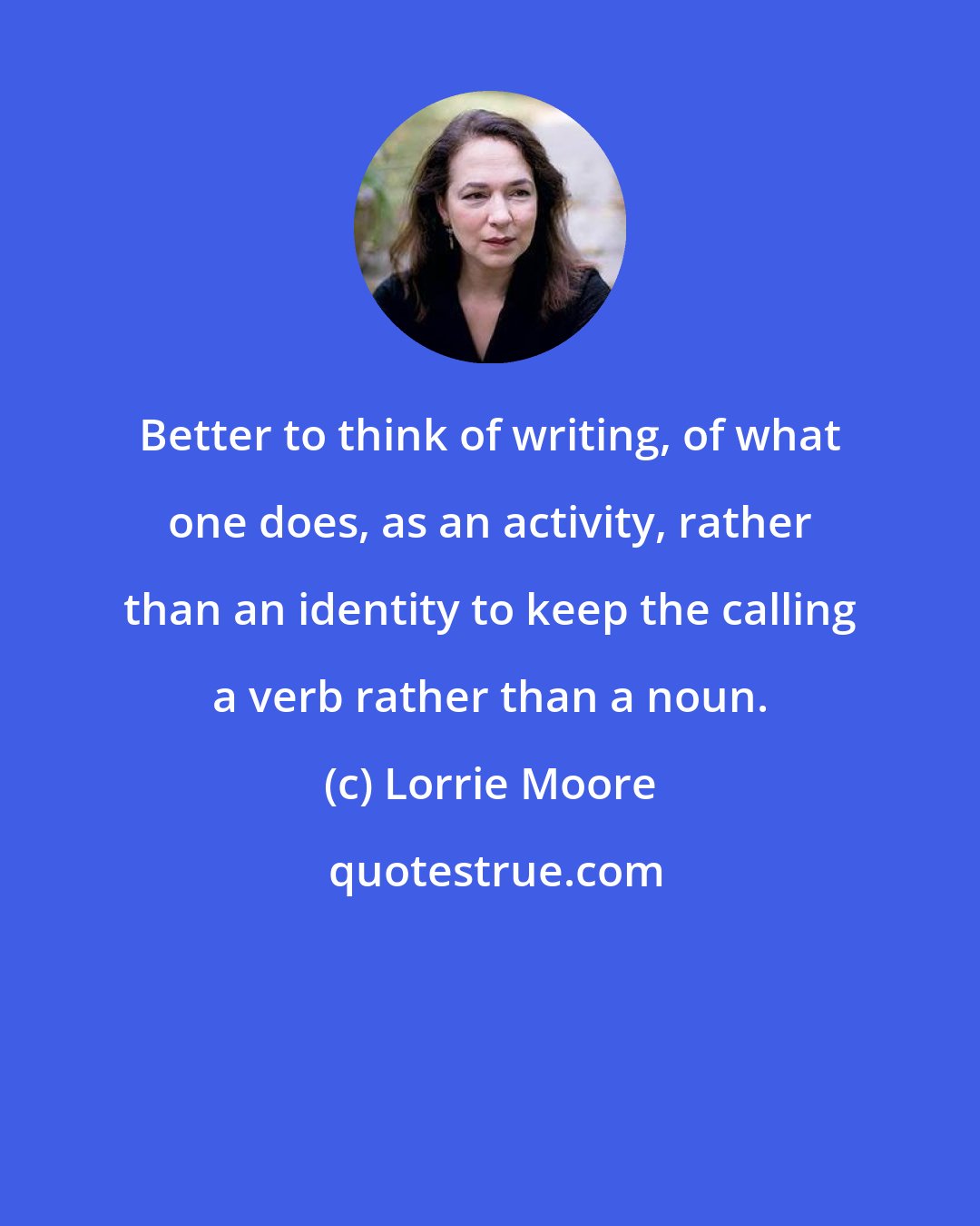 Lorrie Moore: Better to think of writing, of what one does, as an activity, rather than an identity to keep the calling a verb rather than a noun.