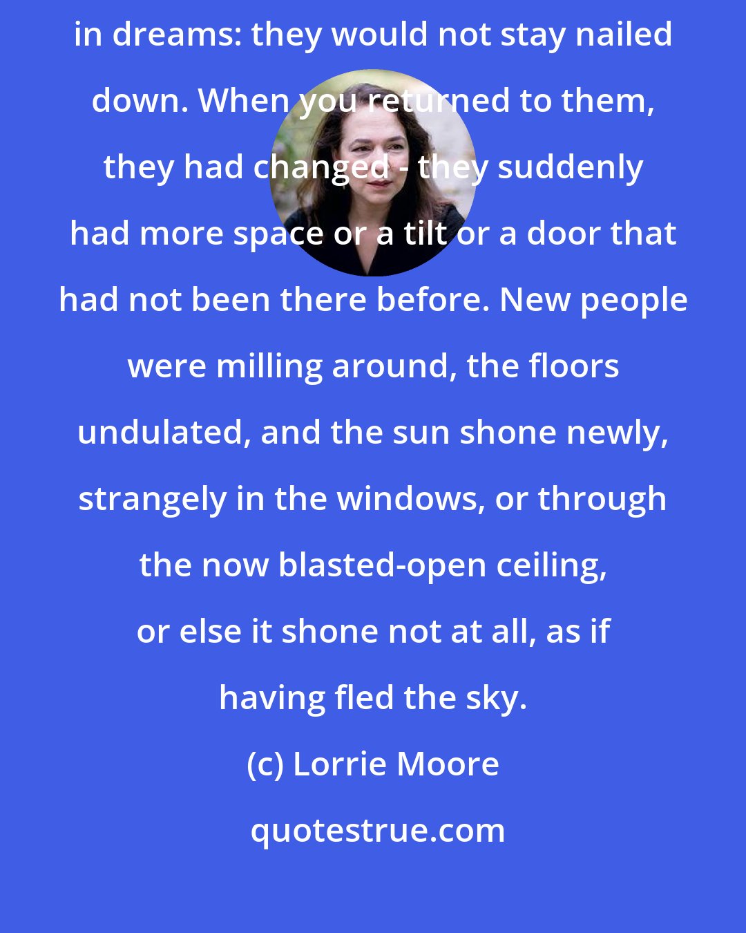 Lorrie Moore: Blasts from the past were like the rooms one entered and re-entered in dreams: they would not stay nailed down. When you returned to them, they had changed - they suddenly had more space or a tilt or a door that had not been there before. New people were milling around, the floors undulated, and the sun shone newly, strangely in the windows, or through the now blasted-open ceiling, or else it shone not at all, as if having fled the sky.