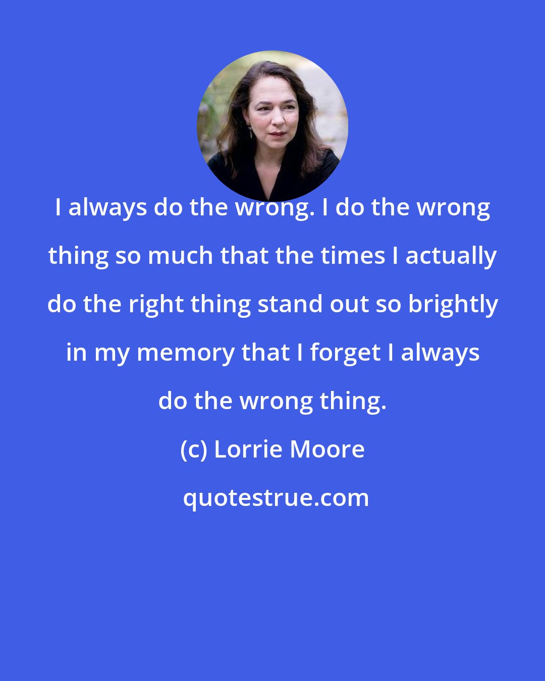 Lorrie Moore: I always do the wrong. I do the wrong thing so much that the times I actually do the right thing stand out so brightly in my memory that I forget I always do the wrong thing.