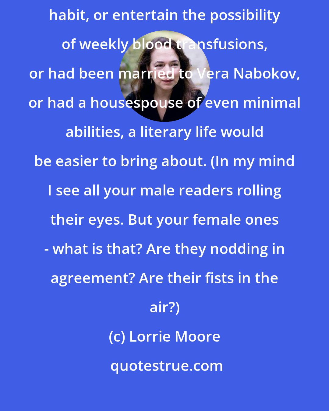 Lorrie Moore: If I had a staff of even one person, or could tolerate a small amphetamine habit, or entertain the possibility of weekly blood transfusions, or had been married to Vera Nabokov, or had a housespouse of even minimal abilities, a literary life would be easier to bring about. (In my mind I see all your male readers rolling their eyes. But your female ones - what is that? Are they nodding in agreement? Are their fists in the air?)