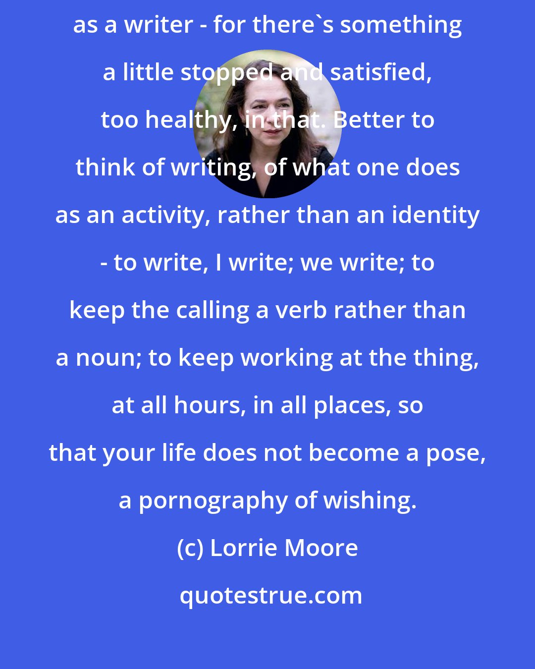 Lorrie Moore: Perhaps one would be wise when young even to avoid thinking of oneself as a writer - for there's something a little stopped and satisfied, too healthy, in that. Better to think of writing, of what one does as an activity, rather than an identity - to write, I write; we write; to keep the calling a verb rather than a noun; to keep working at the thing, at all hours, in all places, so that your life does not become a pose, a pornography of wishing.