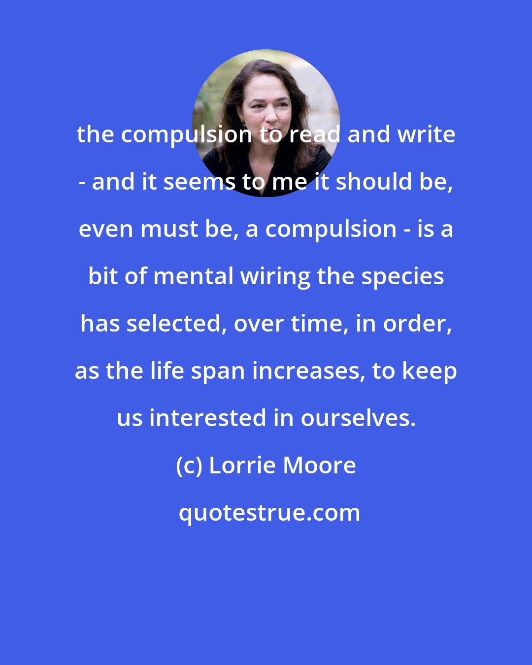 Lorrie Moore: the compulsion to read and write - and it seems to me it should be, even must be, a compulsion - is a bit of mental wiring the species has selected, over time, in order, as the life span increases, to keep us interested in ourselves.