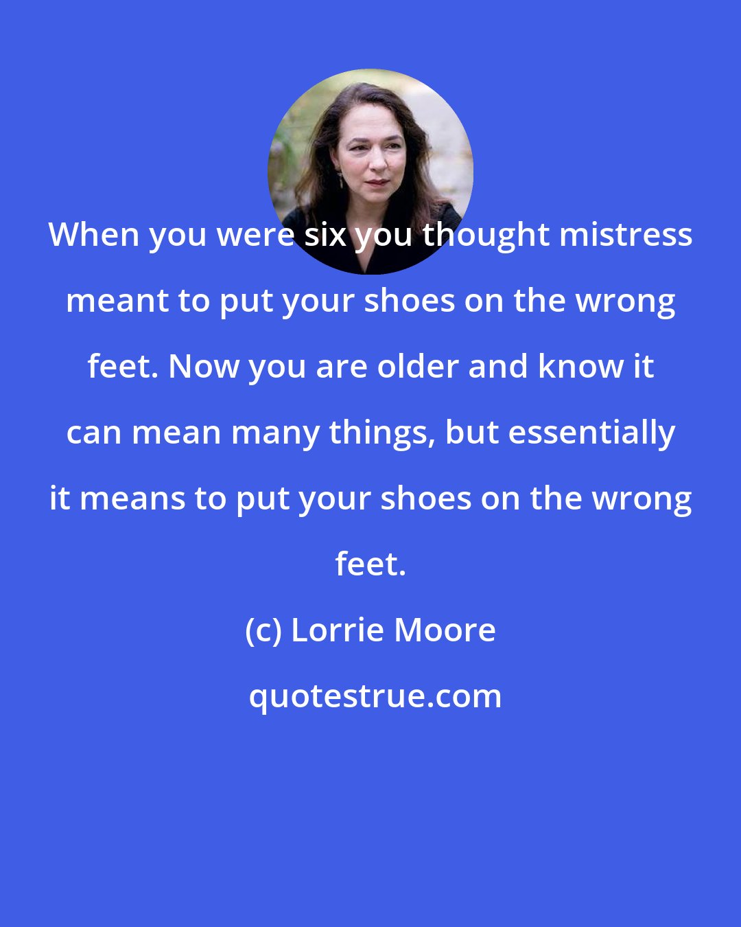 Lorrie Moore: When you were six you thought mistress meant to put your shoes on the wrong feet. Now you are older and know it can mean many things, but essentially it means to put your shoes on the wrong feet.