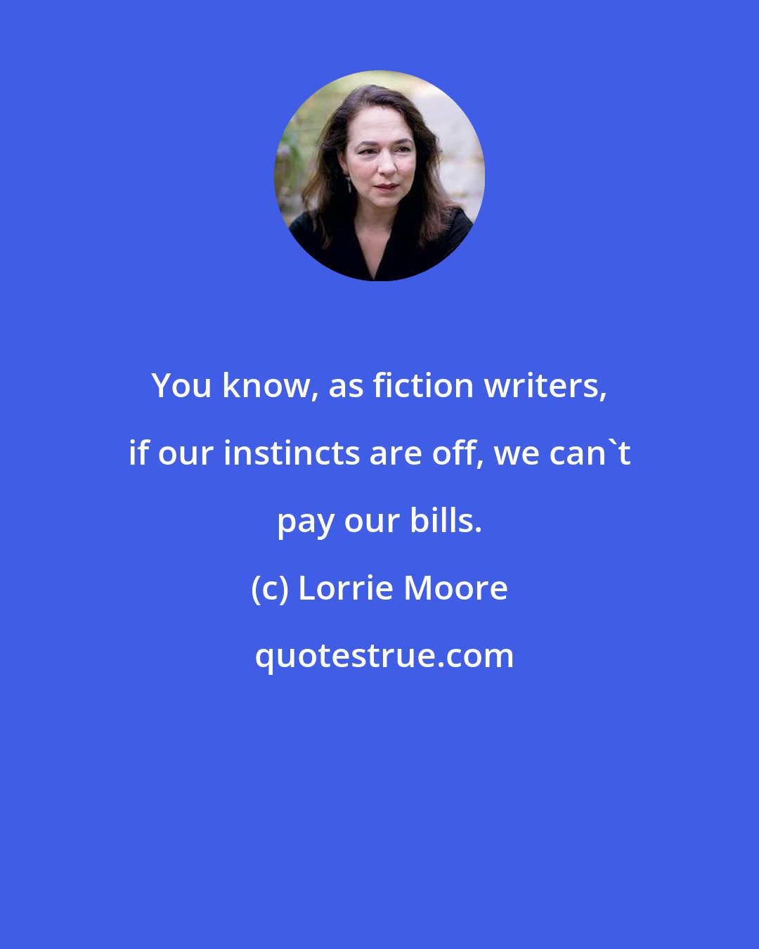 Lorrie Moore: You know, as fiction writers, if our instincts are off, we can't pay our bills.