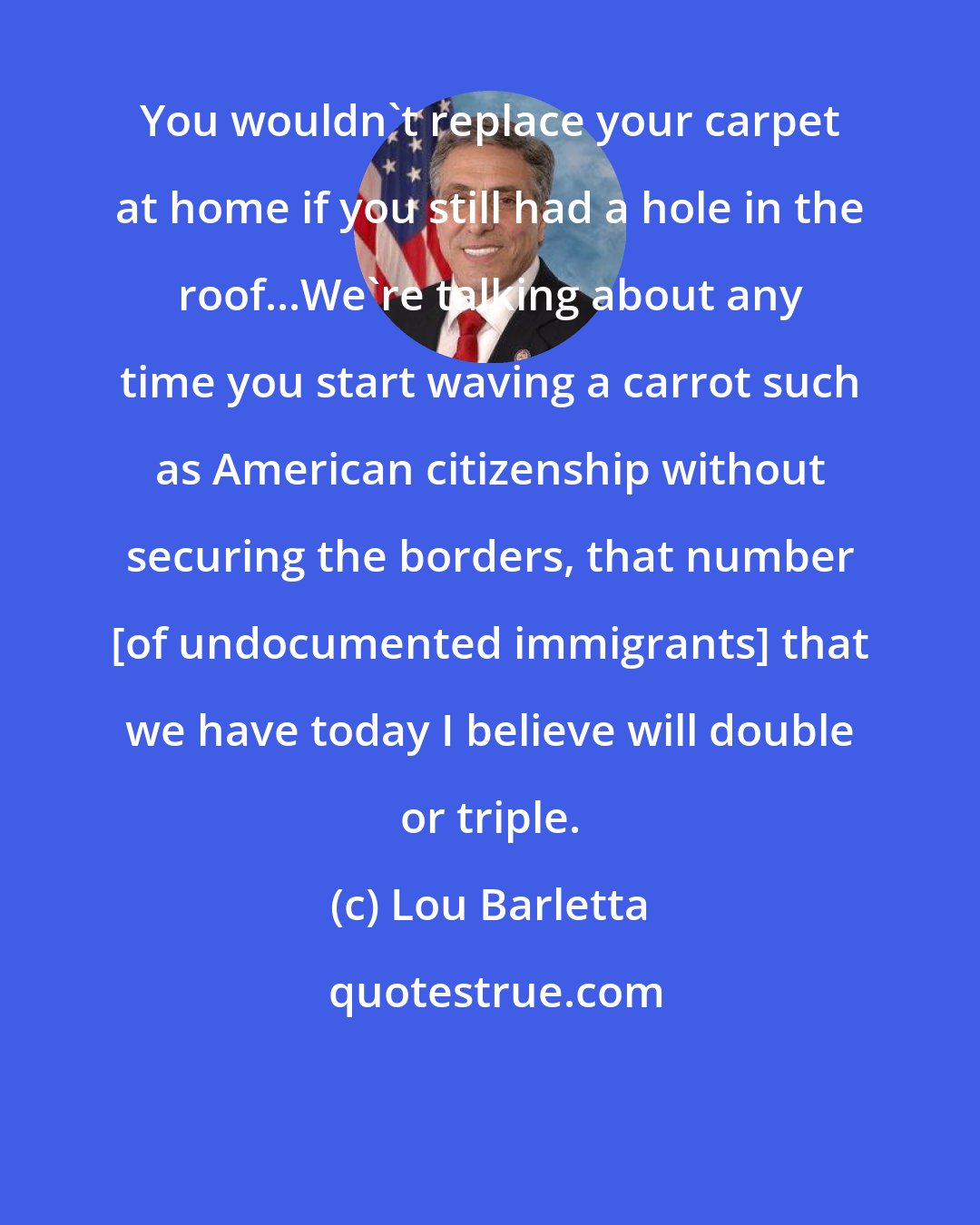 Lou Barletta: You wouldn't replace your carpet at home if you still had a hole in the roof...We're talking about any time you start waving a carrot such as American citizenship without securing the borders, that number [of undocumented immigrants] that we have today I believe will double or triple.