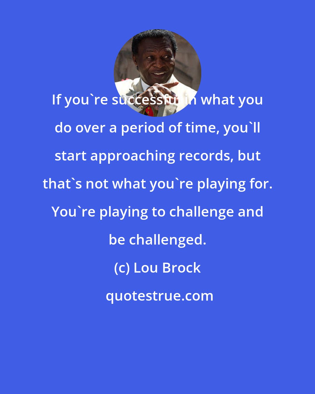 Lou Brock: If you're successful in what you do over a period of time, you'll start approaching records, but that's not what you're playing for. You're playing to challenge and be challenged.