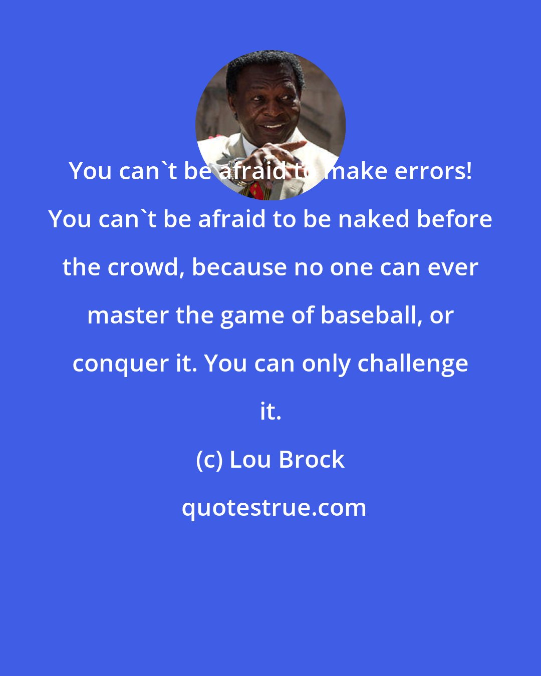Lou Brock: You can't be afraid to make errors! You can't be afraid to be naked before the crowd, because no one can ever master the game of baseball, or conquer it. You can only challenge it.