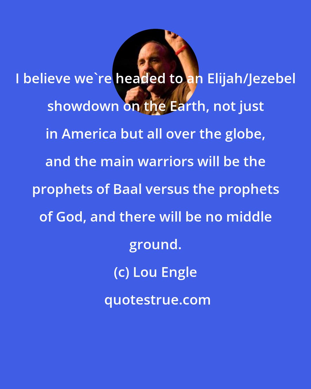 Lou Engle: I believe we're headed to an Elijah/Jezebel showdown on the Earth, not just in America but all over the globe, and the main warriors will be the prophets of Baal versus the prophets of God, and there will be no middle ground.
