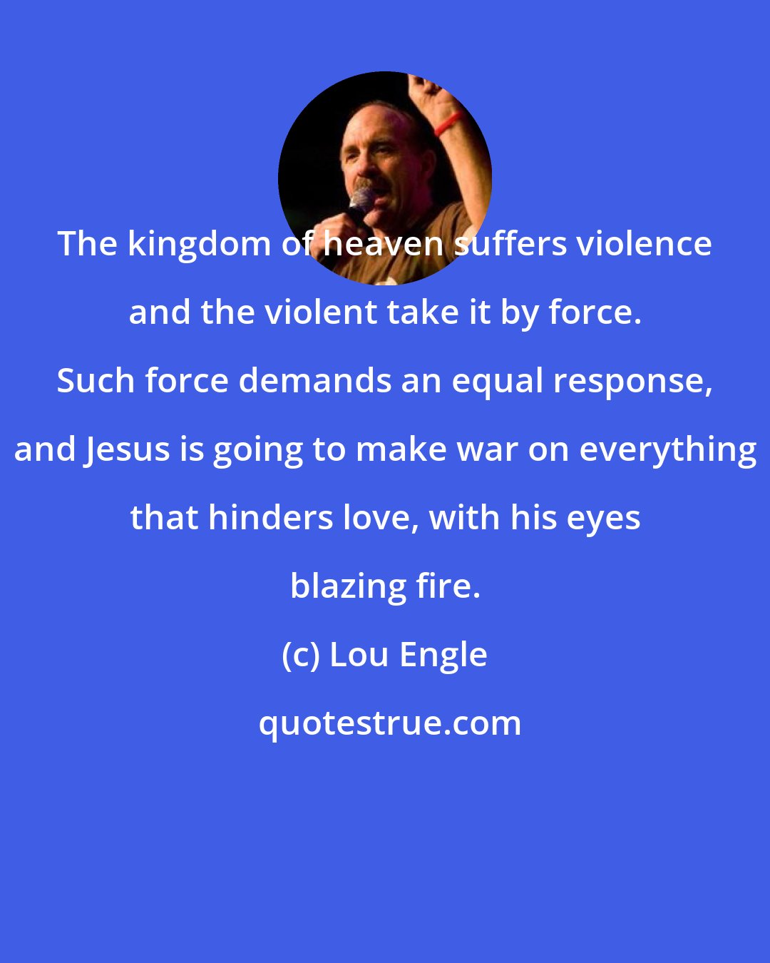 Lou Engle: The kingdom of heaven suffers violence and the violent take it by force. Such force demands an equal response, and Jesus is going to make war on everything that hinders love, with his eyes blazing fire.