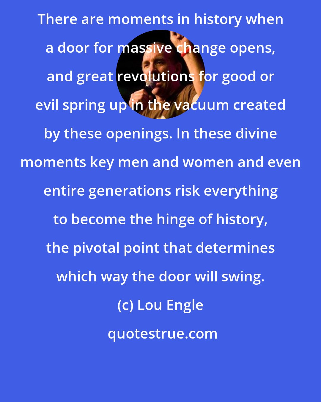 Lou Engle: There are moments in history when a door for massive change opens, and great revolutions for good or evil spring up in the vacuum created by these openings. In these divine moments key men and women and even entire generations risk everything to become the hinge of history, the pivotal point that determines which way the door will swing.