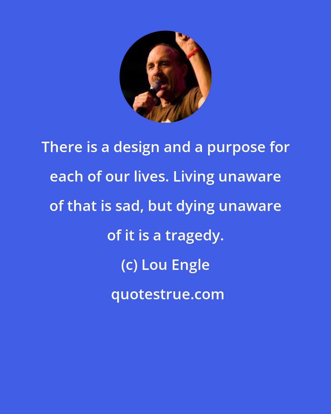 Lou Engle: There is a design and a purpose for each of our lives. Living unaware of that is sad, but dying unaware of it is a tragedy.