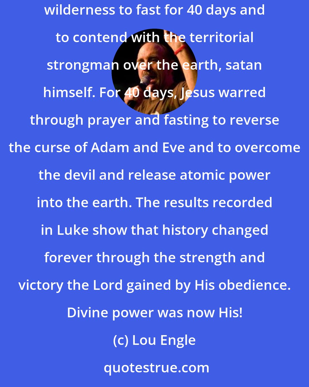 Lou Engle: When Jesus was baptized by John, the heavens opened and the Dove descended upon Him. Immediately thereafter, that same Dove drove Him into the wilderness to fast for 40 days and to contend with the territorial strongman over the earth, satan himself. For 40 days, Jesus warred through prayer and fasting to reverse the curse of Adam and Eve and to overcome the devil and release atomic power into the earth. The results recorded in Luke show that history changed forever through the strength and victory the Lord gained by His obedience. Divine power was now His!