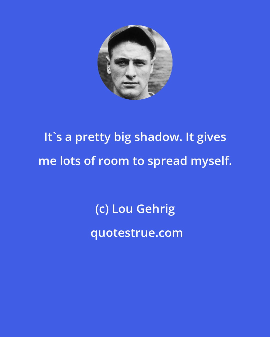 Lou Gehrig: It's a pretty big shadow. It gives me lots of room to spread myself.