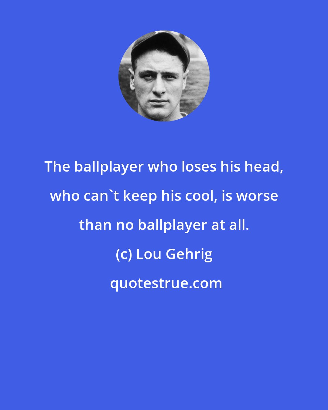 Lou Gehrig: The ballplayer who loses his head, who can't keep his cool, is worse than no ballplayer at all.