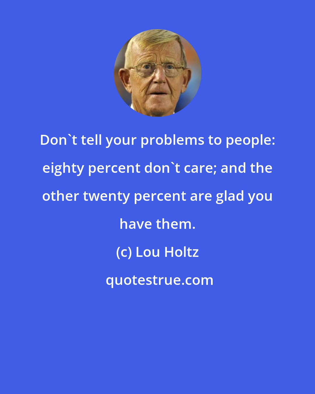 Lou Holtz: Don't tell your problems to people: eighty percent don't care; and the other twenty percent are glad you have them.