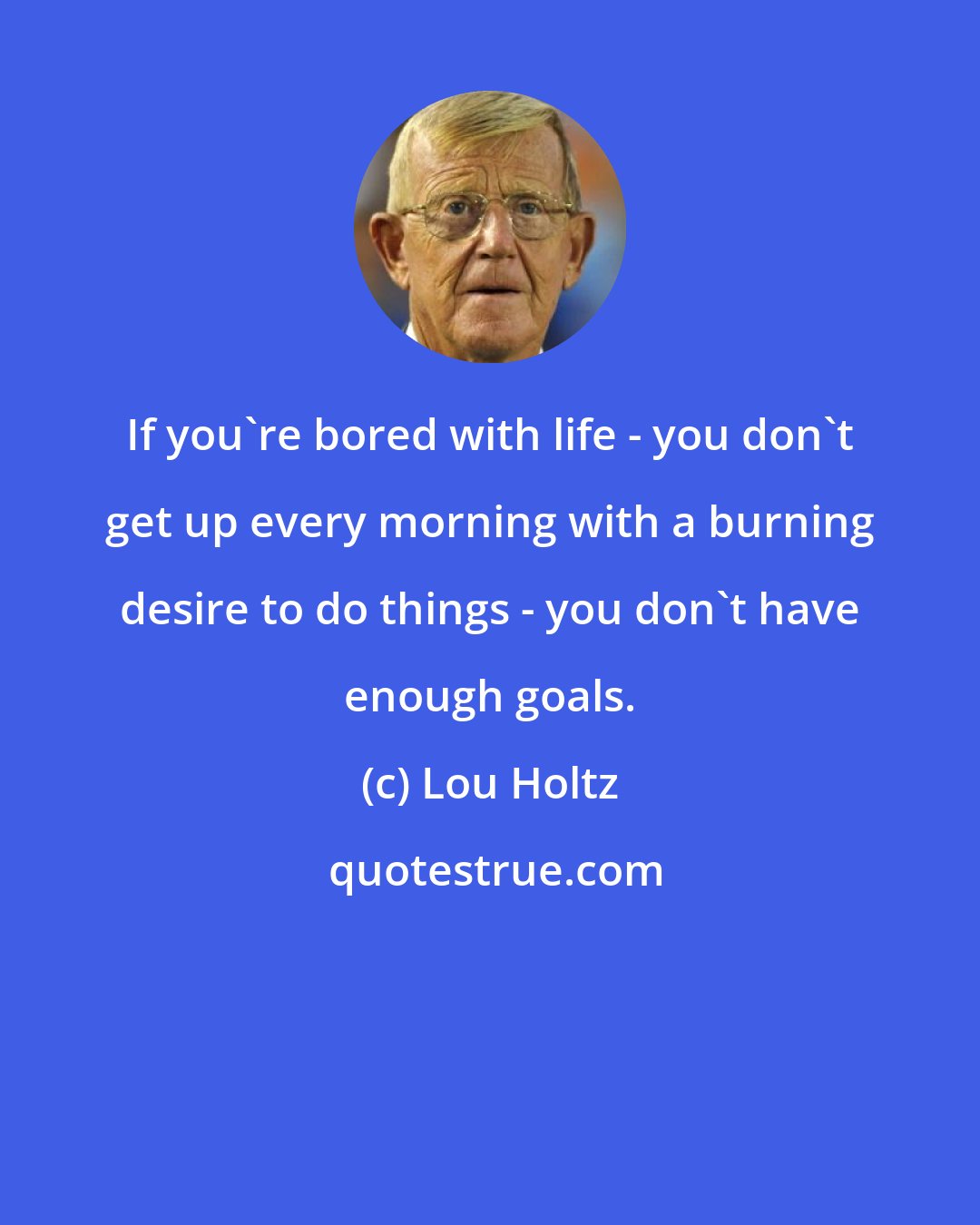 Lou Holtz: If you're bored with life - you don't get up every morning with a burning desire to do things - you don't have enough goals.