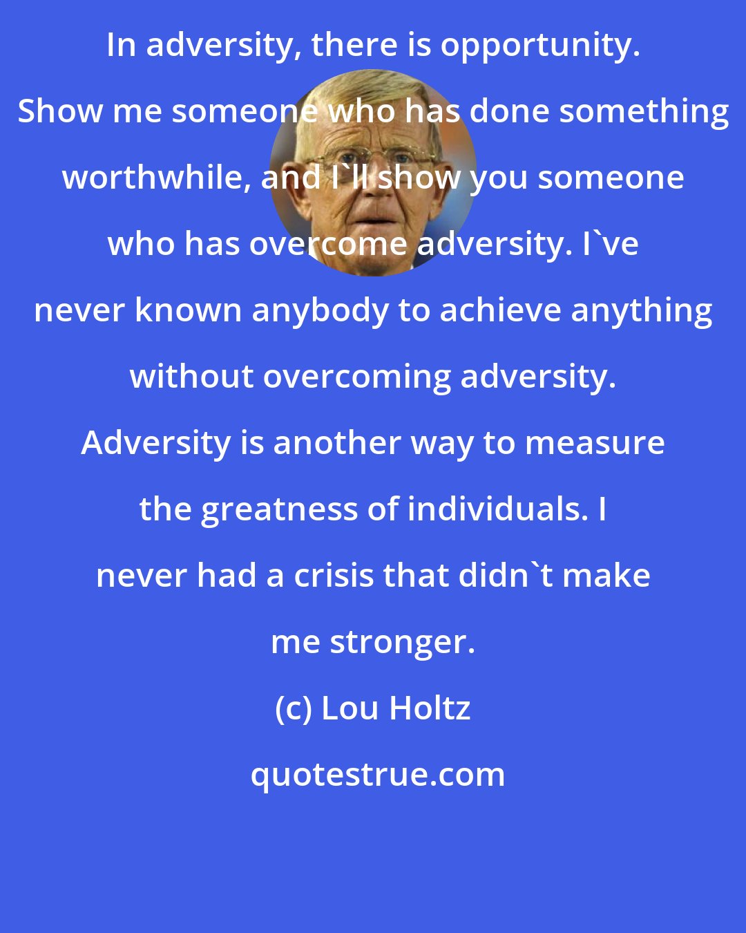 Lou Holtz: In adversity, there is opportunity. Show me someone who has done something worthwhile, and I'll show you someone who has overcome adversity. I've never known anybody to achieve anything without overcoming adversity. Adversity is another way to measure the greatness of individuals. I never had a crisis that didn't make me stronger.