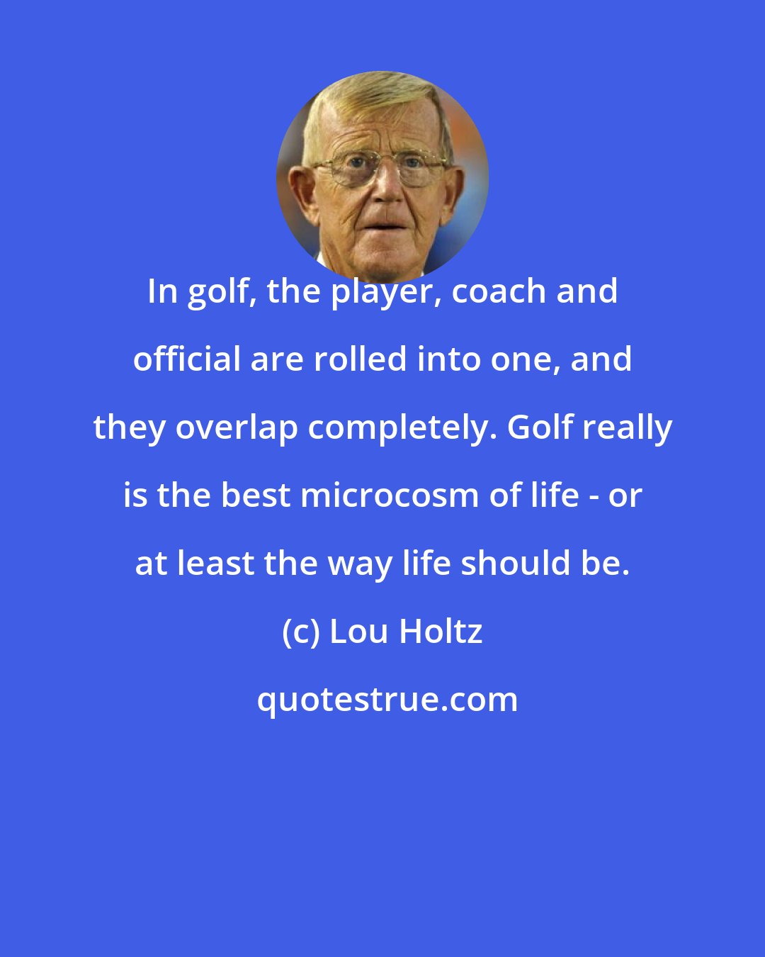 Lou Holtz: In golf, the player, coach and official are rolled into one, and they overlap completely. Golf really is the best microcosm of life - or at least the way life should be.