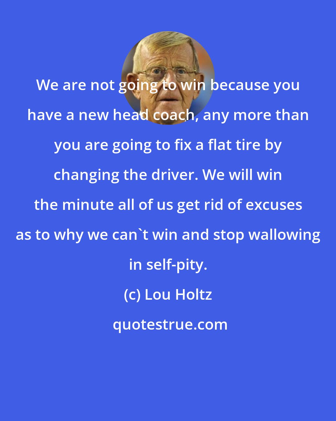 Lou Holtz: We are not going to win because you have a new head coach, any more than you are going to fix a flat tire by changing the driver. We will win the minute all of us get rid of excuses as to why we can't win and stop wallowing in self-pity.
