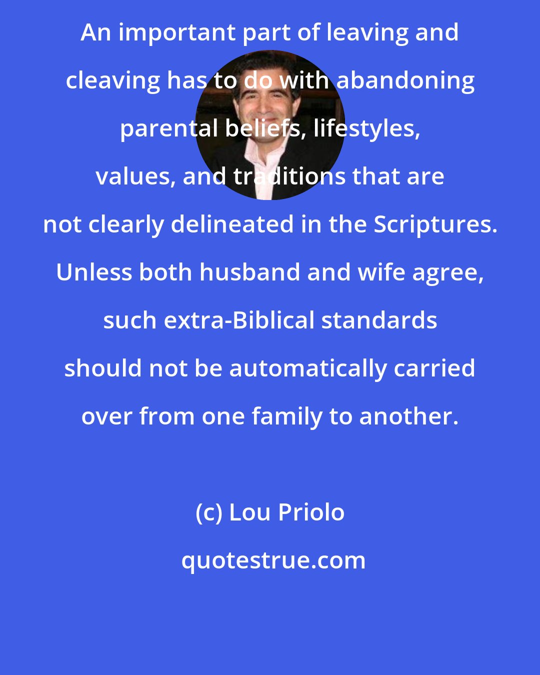 Lou Priolo: An important part of leaving and cleaving has to do with abandoning parental beliefs, lifestyles, values, and traditions that are not clearly delineated in the Scriptures. Unless both husband and wife agree, such extra-Biblical standards should not be automatically carried over from one family to another.