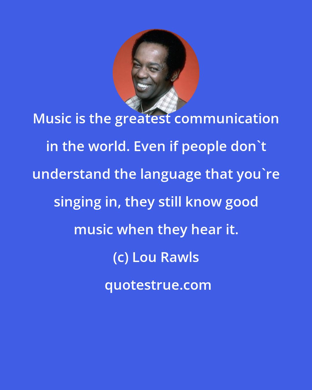 Lou Rawls: Music is the greatest communication in the world. Even if people don't understand the language that you're singing in, they still know good music when they hear it.