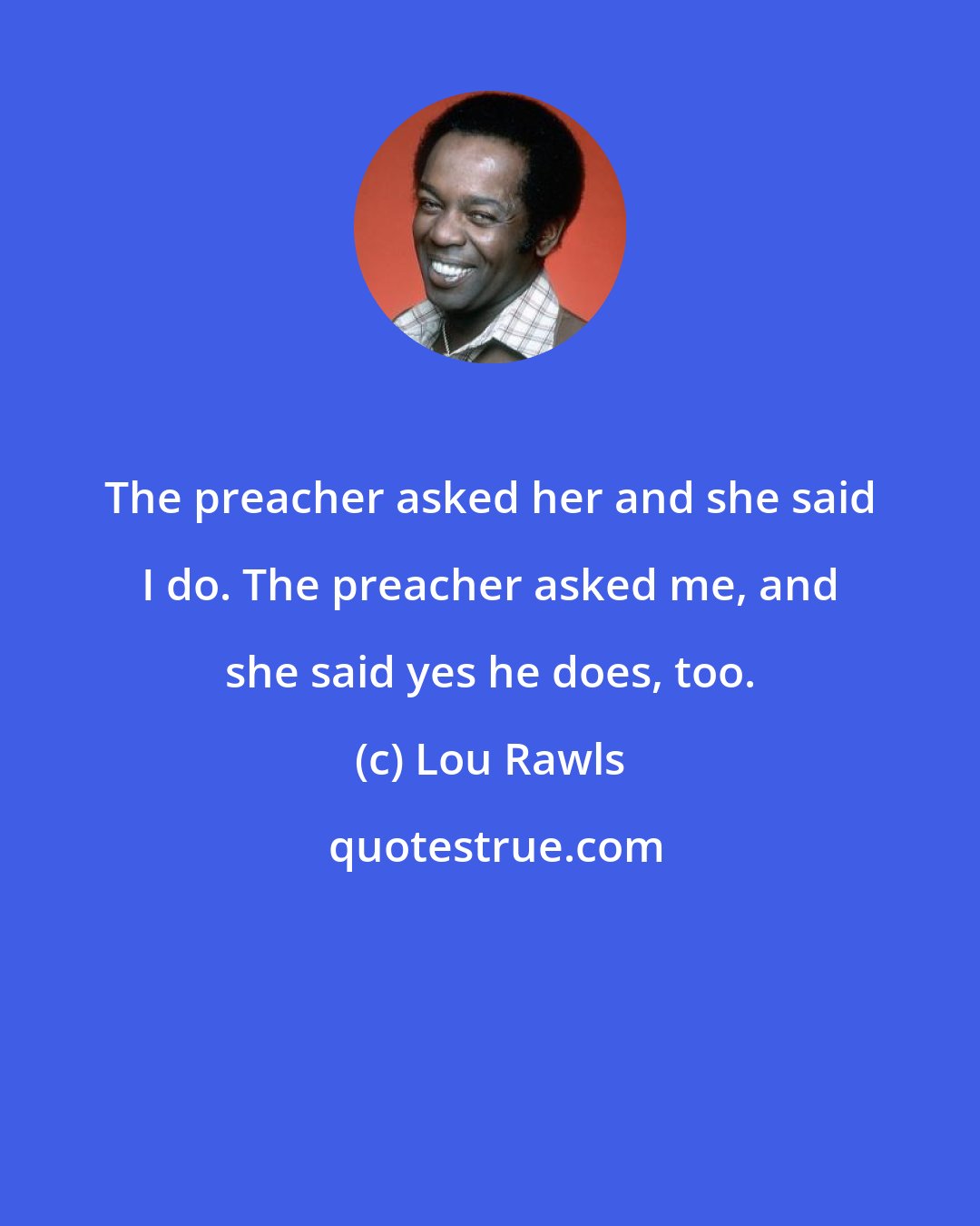 Lou Rawls: The preacher asked her and she said I do. The preacher asked me, and she said yes he does, too.