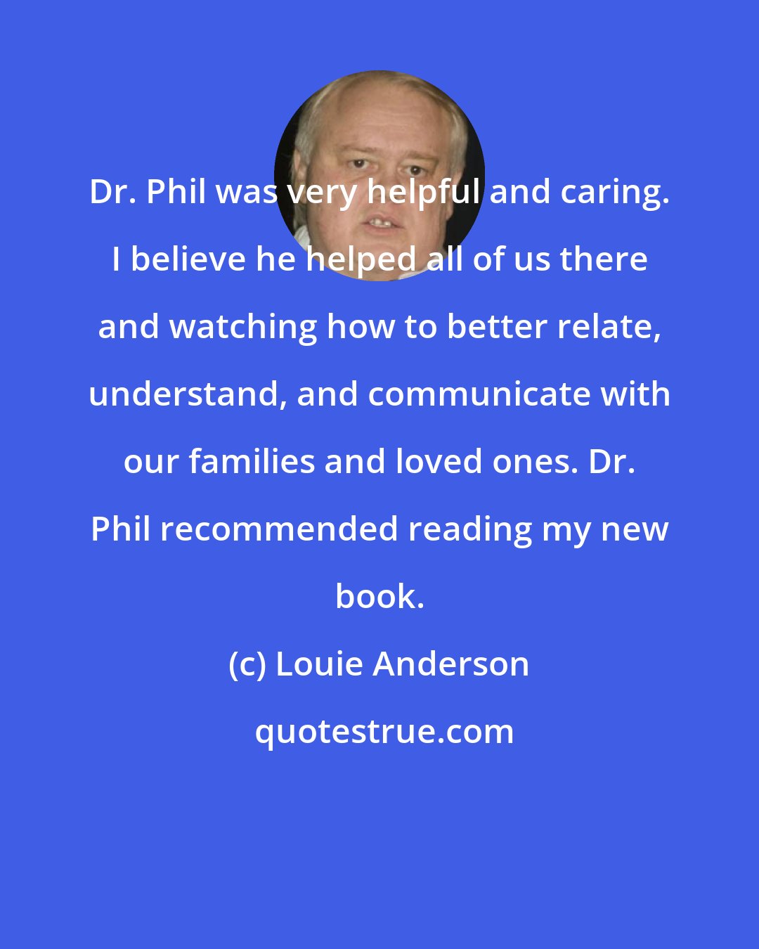 Louie Anderson: Dr. Phil was very helpful and caring. I believe he helped all of us there and watching how to better relate, understand, and communicate with our families and loved ones. Dr. Phil recommended reading my new book.